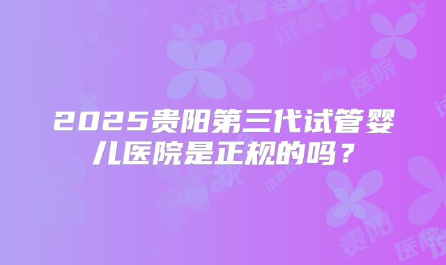 2025贵阳第三代试管婴儿医院是正规的吗？