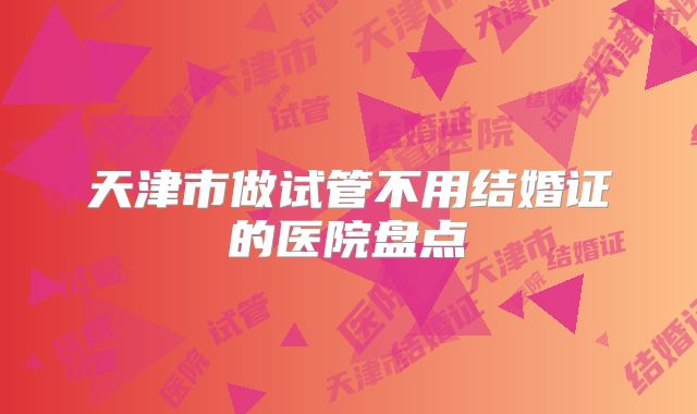 天津市做试管不用结婚证的医院盘点