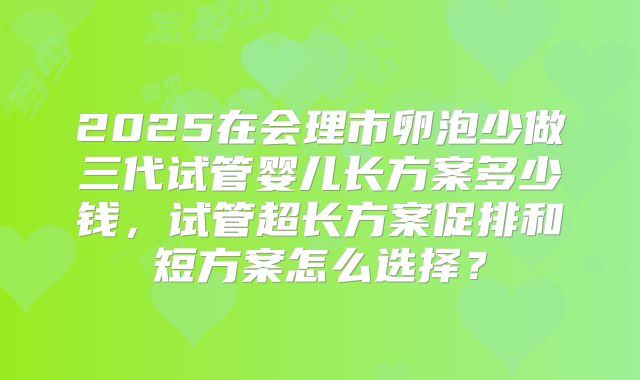 2025在会理市卵泡少做三代试管婴儿长方案多少钱，试管超长方案促排和短方案怎么选择？