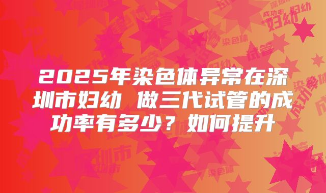 2025年染色体异常在深圳市妇幼 做三代试管的成功率有多少？如何提升