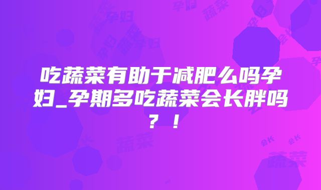 吃蔬菜有助于减肥么吗孕妇_孕期多吃蔬菜会长胖吗?!