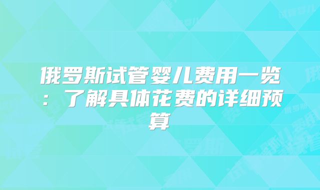 俄罗斯试管婴儿费用一览：了解具体花费的详细预算