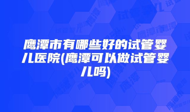 鹰潭市有哪些好的试管婴儿医院(鹰潭可以做试管婴儿吗)