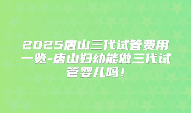 2025唐山三代试管费用一览-唐山妇幼能做三代试管婴儿吗！