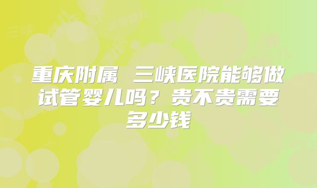 重庆附属 三峡医院能够做试管婴儿吗？贵不贵需要多少钱