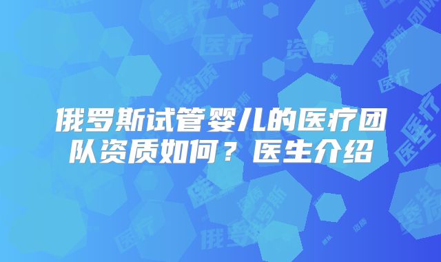 俄罗斯试管婴儿的医疗团队资质如何?医生介绍