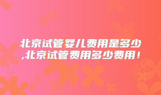 北京试管婴儿费用是多少,北京试管费用多少费用!