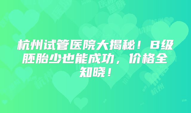 杭州试管医院大揭秘！B级胚胎少也能成功，价格全知晓！