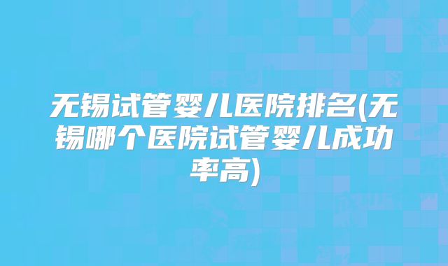 无锡试管婴儿医院排名(无锡哪个医院试管婴儿成功率高)