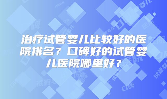 治疗试管婴儿比较好的医院排名？口碑好的试管婴儿医院哪里好？
