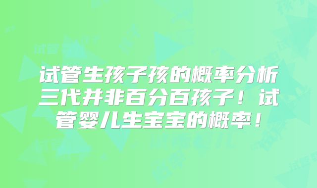 试管生孩子孩的概率分析三代并非百分百孩子！试管婴儿生宝宝的概率！