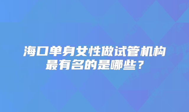 海口单身女性做试管机构最有名的是哪些？