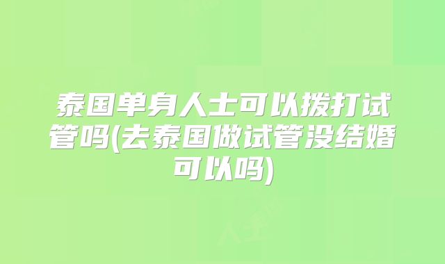 泰国单身人士可以拨打试管吗(去泰国做试管没结婚可以吗)