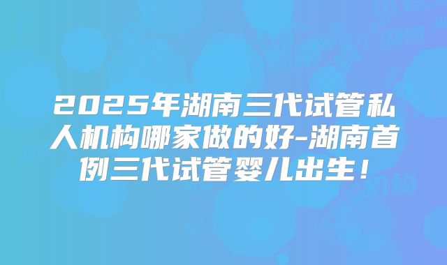 2025年湖南三代试管私人机构哪家做的好-湖南首例三代试管婴儿出生！