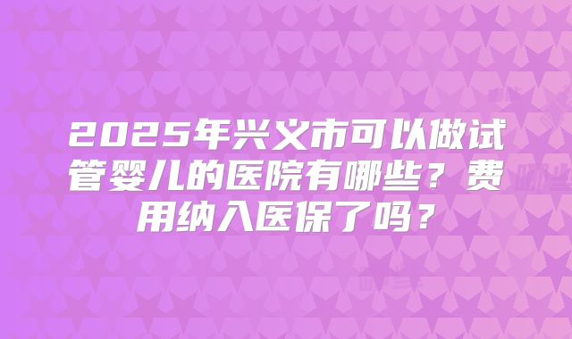 2025年兴义市可以做试管婴儿的医院有哪些?费用纳入医保了吗?