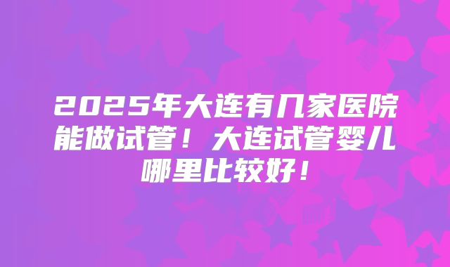 2025年大连有几家医院能做试管!大连试管婴儿哪里比较好!