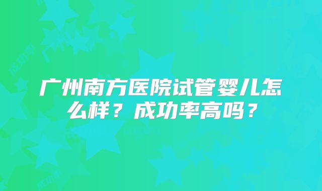 广州南方医院试管婴儿怎么样?成功率高吗?