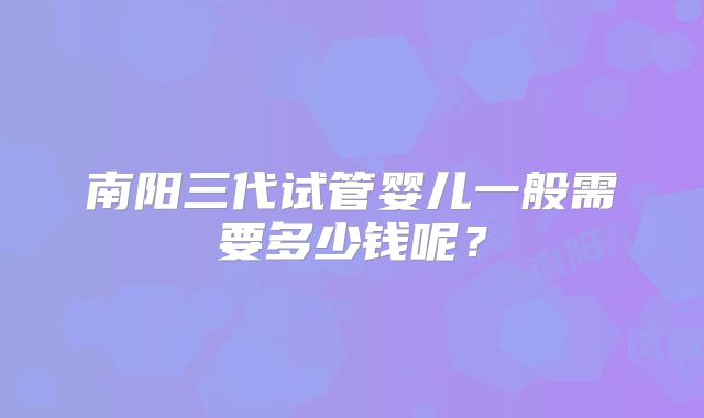 南阳三代试管婴儿一般需要多少钱呢?