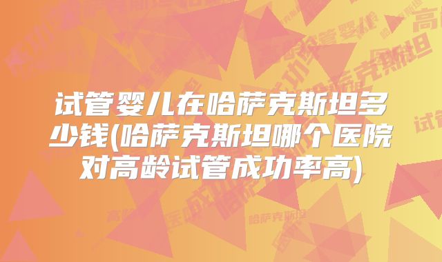 试管婴儿在哈萨克斯坦多少钱(哈萨克斯坦哪个医院对高龄试管成功率高)