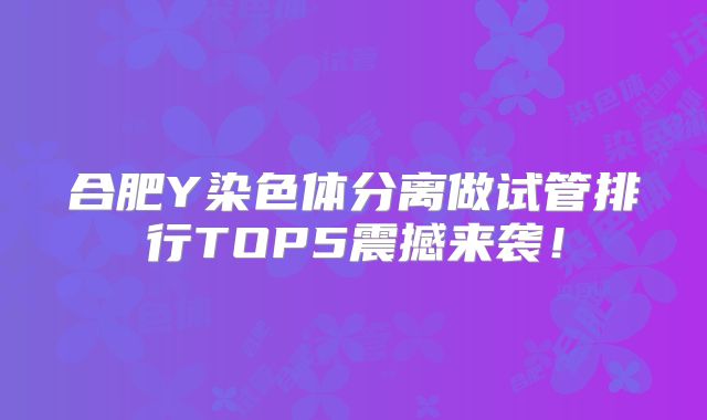 合肥Y染色体分离做试管排行TOP5震撼来袭！