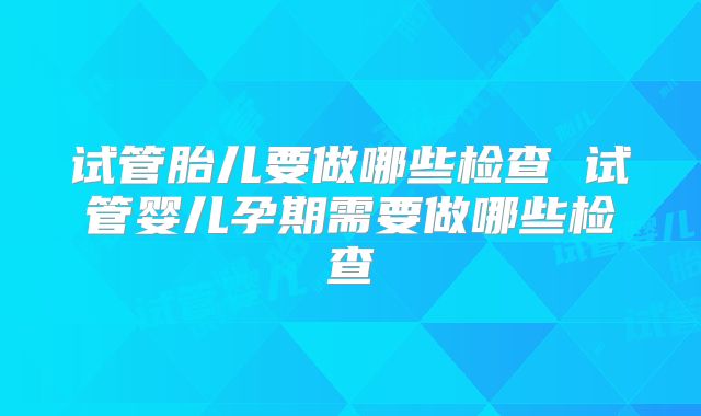 试管胎儿要做哪些检查 试管婴儿孕期需要做哪些检查