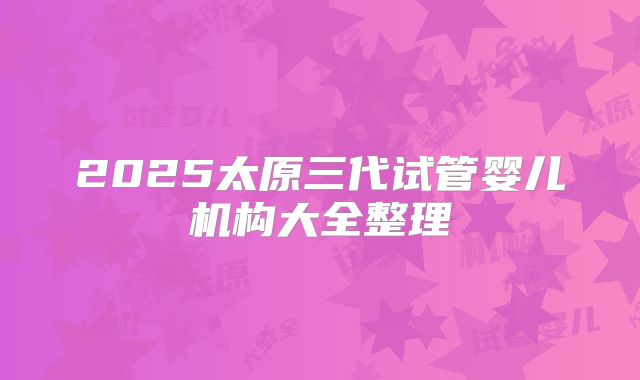 2025太原三代试管婴儿机构大全整理