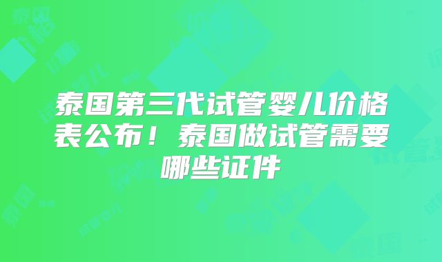 泰国第三代试管婴儿价格表公布！泰国做试管需要哪些证件