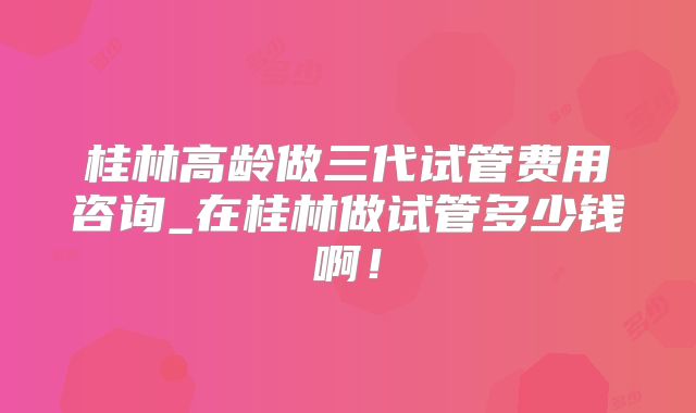 桂林高龄做三代试管费用咨询_在桂林做试管多少钱啊！
