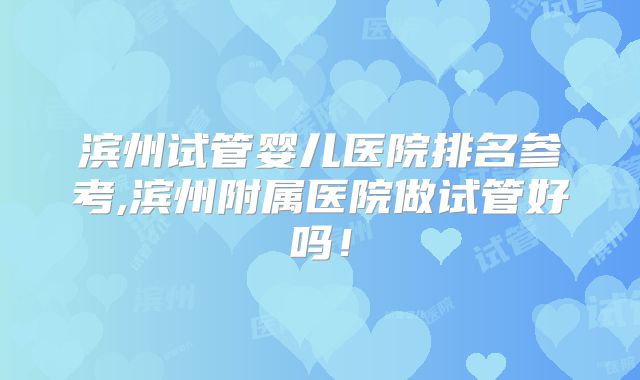 滨州试管婴儿医院排名参考,滨州附属医院做试管好吗!