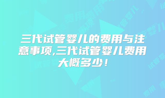 三代试管婴儿的费用与注意事项,三代试管婴儿费用大概多少！