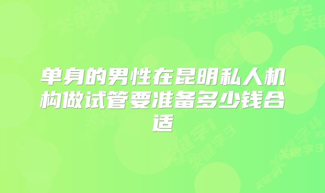 单身的男性在昆明私人机构做试管要准备多少钱合适