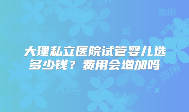 大理私立医院试管婴儿选多少钱?费用会增加吗