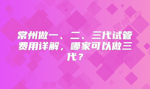 常州做一、二、三代试管费用详解，哪家可以做三代？