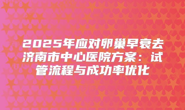 2025年应对卵巢早衰去济南市中心医院方案：试管流程与成功率优化