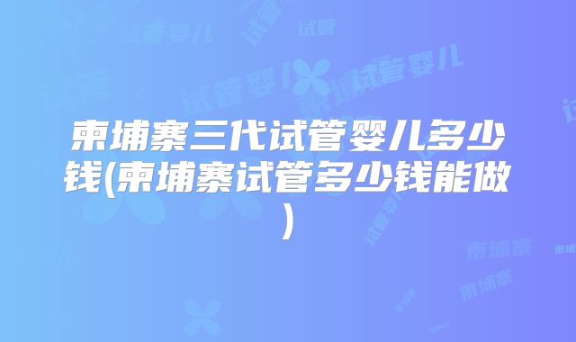 柬埔寨三代试管婴儿多少钱(柬埔寨试管多少钱能做)
