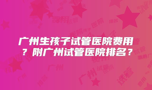 广州生孩子试管医院费用?附广州试管医院排名?