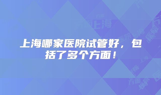 上海哪家医院试管好,包括了多个方面!
