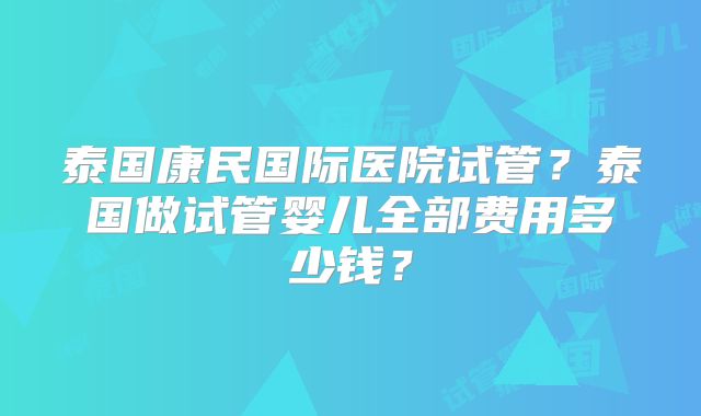 泰国康民国际医院试管?泰国做试管婴儿全部费用多少钱?