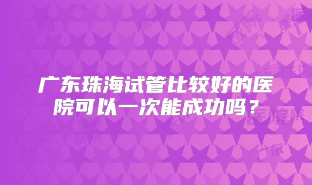 广东珠海试管比较好的医院可以一次能成功吗？
