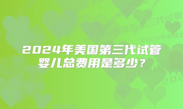 2024年美国第三代试管婴儿总费用是多少?
