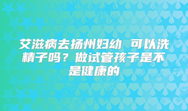 艾滋病去扬州妇幼 可以洗精子吗?做试管孩子是不是健康的