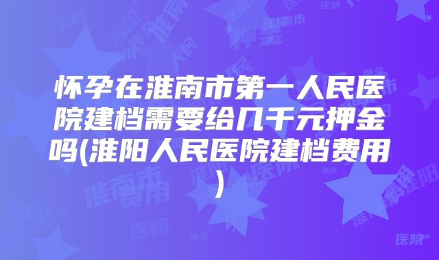 怀孕在淮南市第一人民医院建档需要给几千元押金吗(淮阳人民医院建档费用)