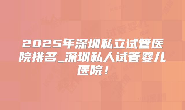 2025年深圳私立试管医院排名_深圳私人试管婴儿医院！