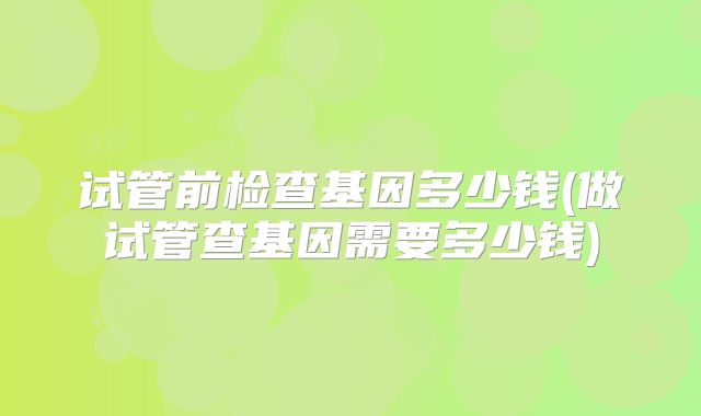 试管前检查基因多少钱(做试管查基因需要多少钱)