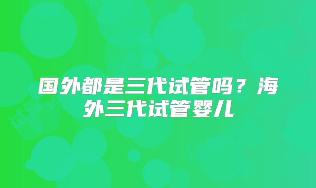 国外都是三代试管吗？海外三代试管婴儿