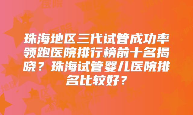 珠海地区三代试管成功率领跑医院排行榜前十名揭晓?珠海试管婴儿医院排名比较好?
