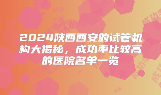 2024陕西西安的试管机构大揭秘，成功率比较高的医院名单一览