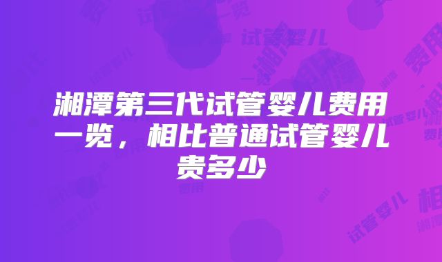 湘潭第三代试管婴儿费用一览,相比普通试管婴儿贵多少