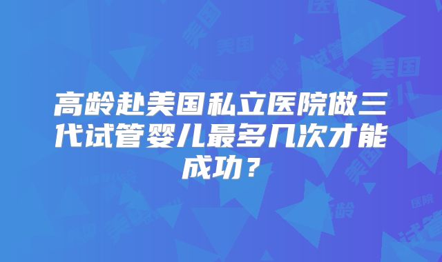 高龄赴美国私立医院做三代试管婴儿最多几次才能成功？