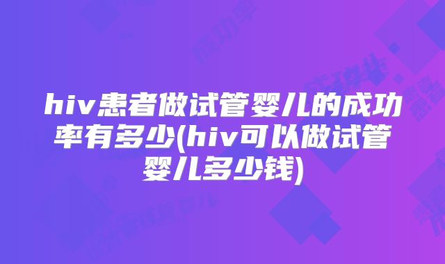 hiv患者做试管婴儿的成功率有多少(hiv可以做试管婴儿多少钱)